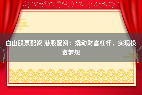 白山股票配资 港股配资：撬动财富杠杆，实现投资梦想