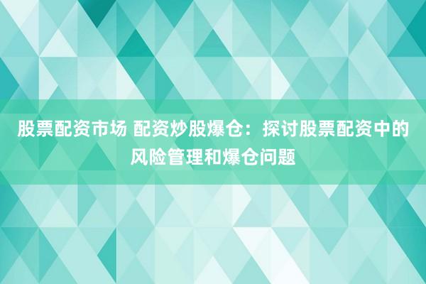 股票配资市场 配资炒股爆仓：探讨股票配资中的风险管理和爆仓问题