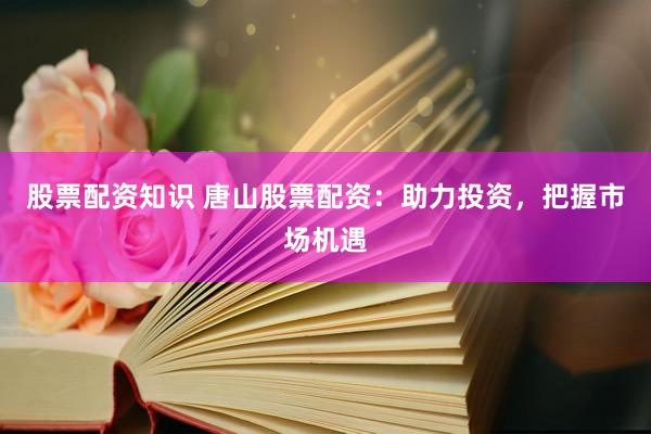 股票配资知识 唐山股票配资：助力投资，把握市场机遇