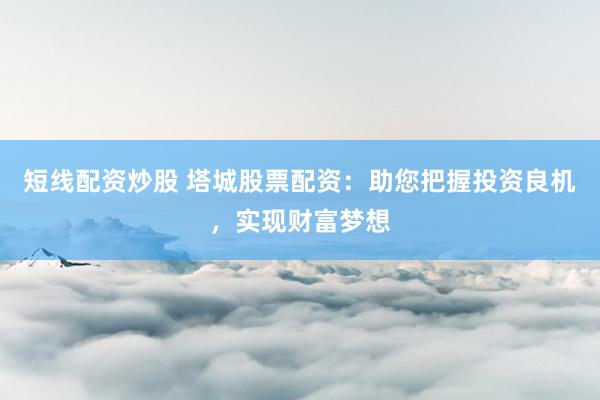 短线配资炒股 塔城股票配资：助您把握投资良机，实现财富梦想