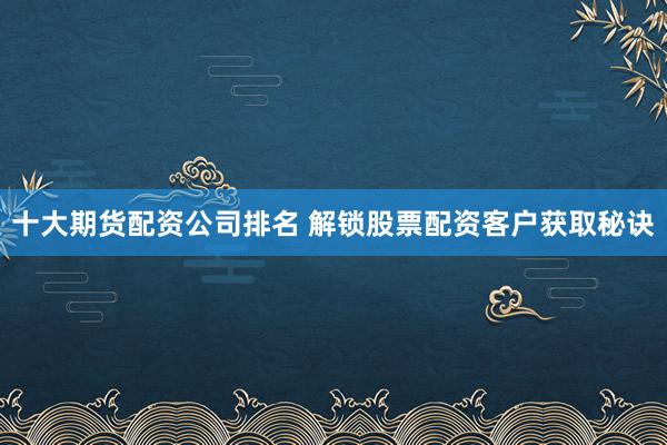 十大期货配资公司排名 解锁股票配资客户获取秘诀