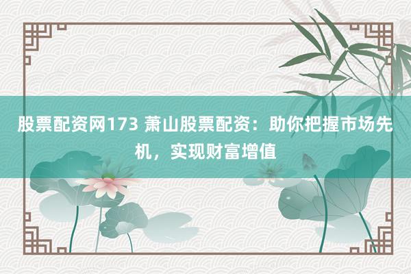 股票配资网173 萧山股票配资：助你把握市场先机，实现财富增值