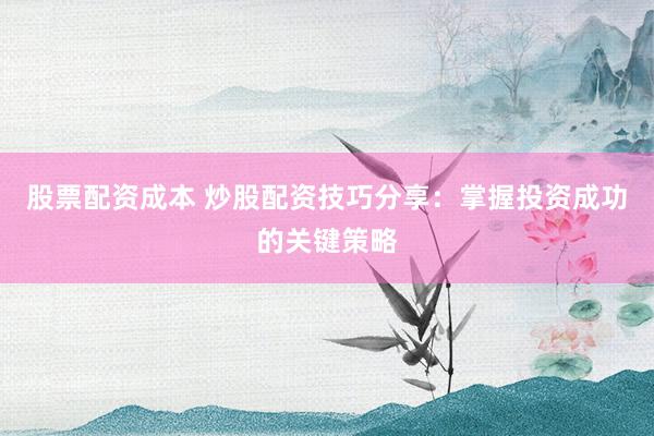 股票配资成本 炒股配资技巧分享：掌握投资成功的关键策略