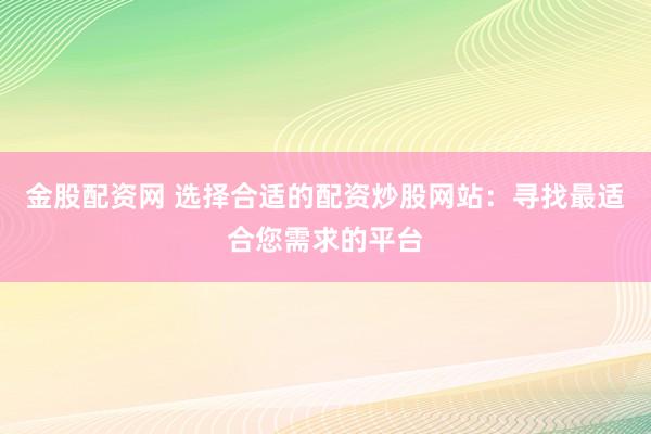 金股配资网 选择合适的配资炒股网站：寻找最适合您需求的平台