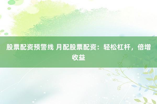 股票配资预警线 月配股票配资：轻松杠杆，倍增收益