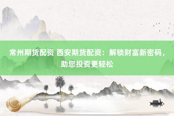 常州期货配资 西安期货配资：解锁财富新密码，助您投资更轻松