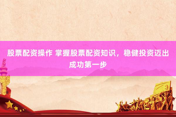 股票配资操作 掌握股票配资知识，稳健投资迈出成功第一步