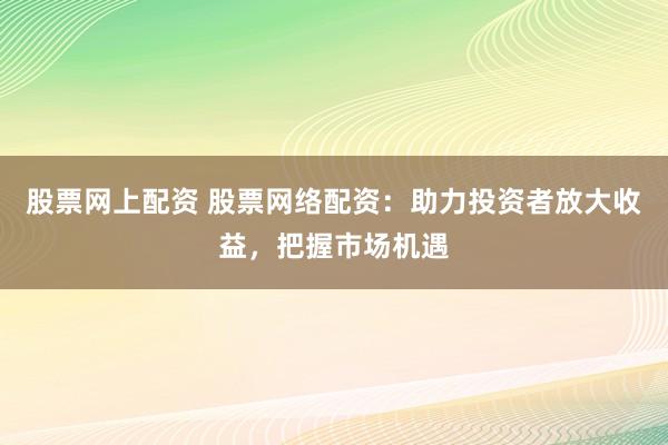 股票网上配资 股票网络配资：助力投资者放大收益，把握市场机遇