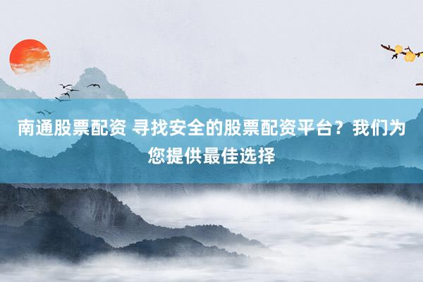 南通股票配资 寻找安全的股票配资平台？我们为您提供最佳选择