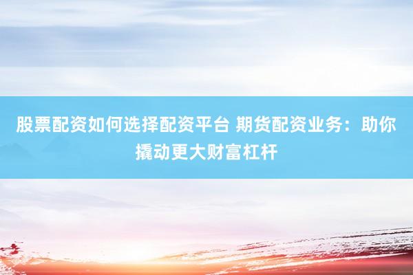 股票配资如何选择配资平台 期货配资业务：助你撬动更大财富杠杆