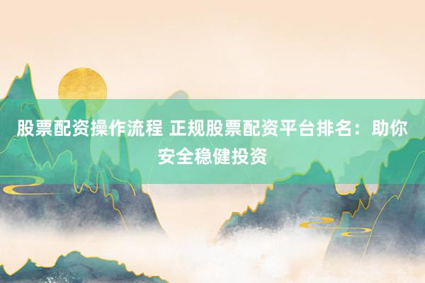 股票配资操作流程 正规股票配资平台排名：助你安全稳健投资
