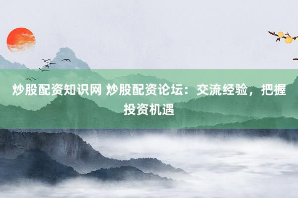 炒股配资知识网 炒股配资论坛：交流经验，把握投资机遇