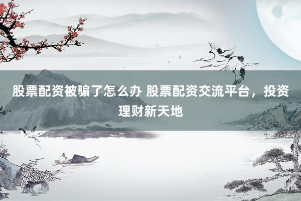 股票配资被骗了怎么办 股票配资交流平台，投资理财新天地