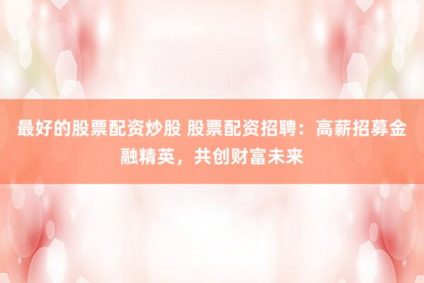 最好的股票配资炒股 股票配资招聘：高薪招募金融精英，共创财富未来
