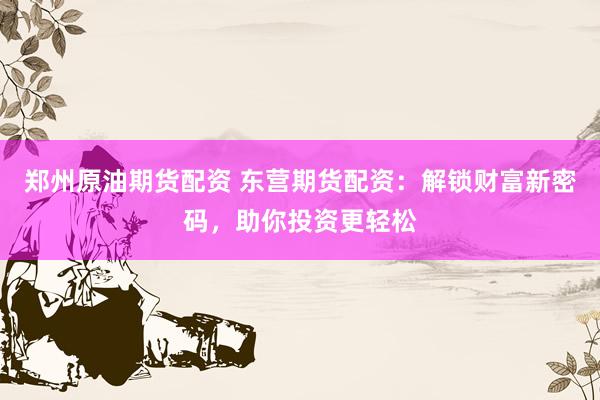 郑州原油期货配资 东营期货配资：解锁财富新密码，助你投资更轻松