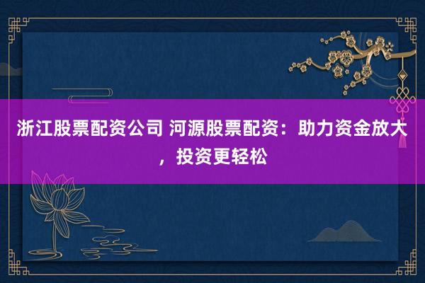 浙江股票配资公司 河源股票配资：助力资金放大，投资更轻松