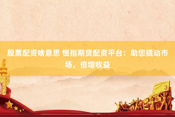 股票配资啥意思 恒指期货配资平台：助您撬动市场，倍增收益