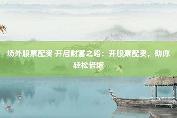 场外股票配资 开启财富之路：开股票配资，助你轻松倍增