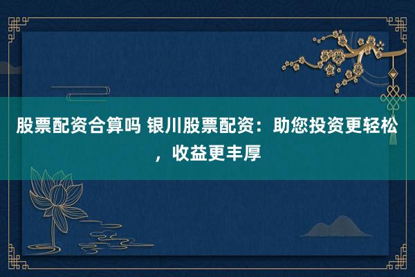 股票配资合算吗 银川股票配资：助您投资更轻松，收益更丰厚