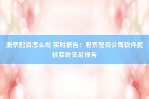 股票配资怎么做 实时报告：股票配资公司软件提供实时交易报告