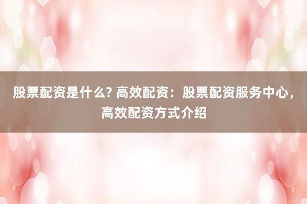 股票配资是什么? 高效配资：股票配资服务中心，高效配资方式介绍