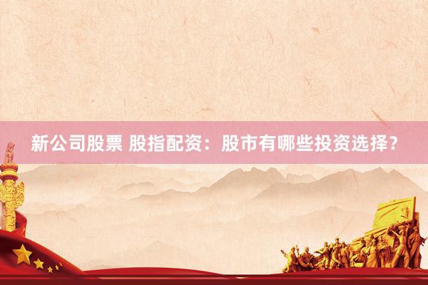 新公司股票 股指配资：股市有哪些投资选择？