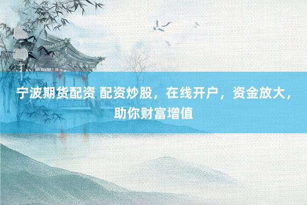 宁波期货配资 配资炒股，在线开户，资金放大，助你财富增值