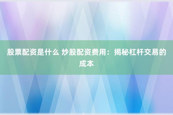 股票配资是什么 炒股配资费用：揭秘杠杆交易的成本