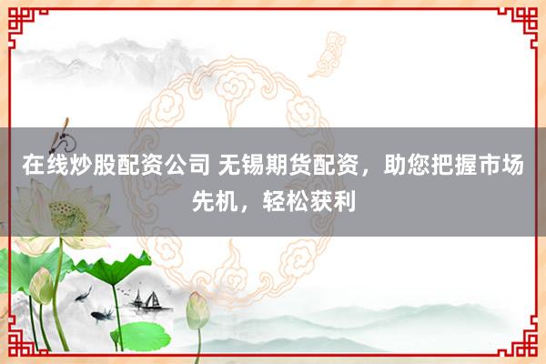 在线炒股配资公司 无锡期货配资，助您把握市场先机，轻松获利