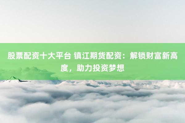 股票配资十大平台 镇江期货配资：解锁财富新高度，助力投资梦想