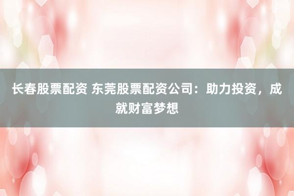 长春股票配资 东莞股票配资公司：助力投资，成就财富梦想