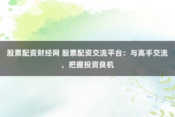 股票配资财经网 股票配资交流平台：与高手交流，把握投资良机
