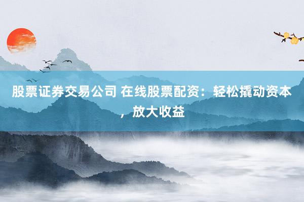 股票证券交易公司 在线股票配资：轻松撬动资本，放大收益
