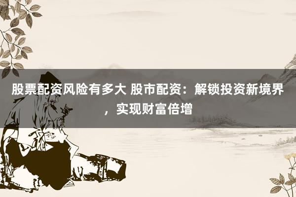 股票配资风险有多大 股市配资：解锁投资新境界，实现财富倍增