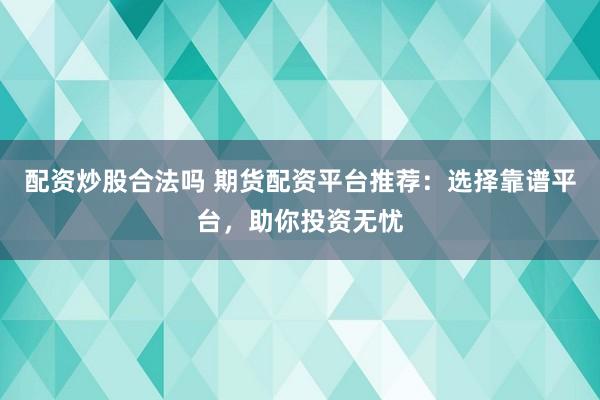配资炒股合法吗 期货配资平台推荐：选择靠谱平台，助你投资无忧