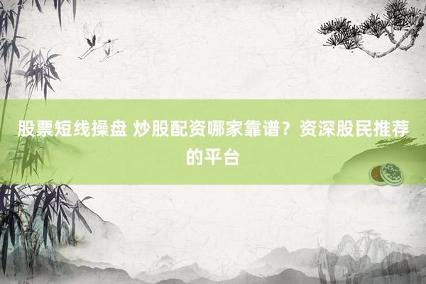 股票短线操盘 炒股配资哪家靠谱？资深股民推荐的平台