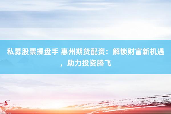 私募股票操盘手 惠州期货配资：解锁财富新机遇，助力投资腾飞