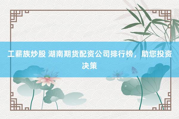 工薪族炒股 湖南期货配资公司排行榜，助您投资决策